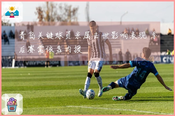 青岛关键球员亲属去世影响表现 季后赛需依靠内援
