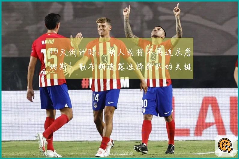 40天倒计时，湖人或将不再追求詹姆斯！勒布朗透露选择新队的关键因素